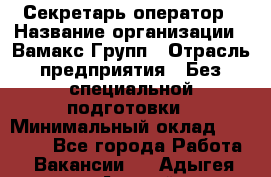 Секретарь-оператор › Название организации ­ Вамакс Групп › Отрасль предприятия ­ Без специальной подготовки › Минимальный оклад ­ 35 000 - Все города Работа » Вакансии   . Адыгея респ.,Адыгейск г.